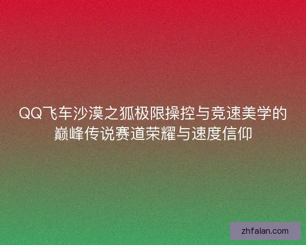 QQ飞车沙漠之狐极限操控与竞速美学的巅峰传说赛道荣耀与速度信仰