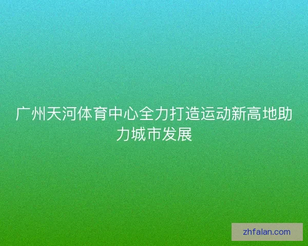 广州天河体育中心全力打造运动新高地助力城市发展